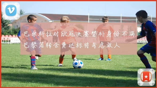 巴尔科拉对欧冠决赛替补身份不满巴黎若转会费达标将考虑放人