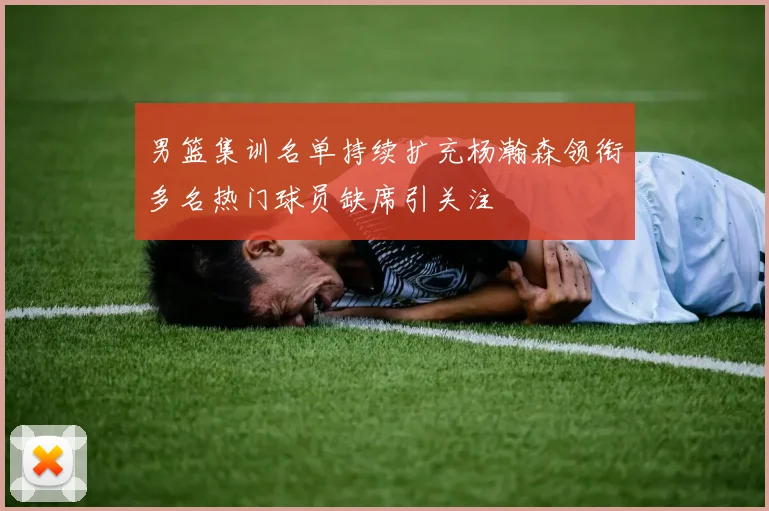 男篮集训名单持续扩充杨瀚森领衔多名热门球员缺席引关注