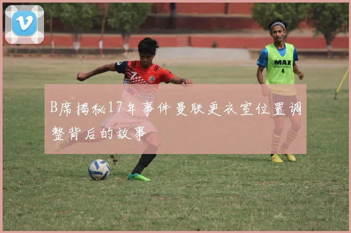 B席揭秘17年事件曼联更衣室位置调整背后的故事