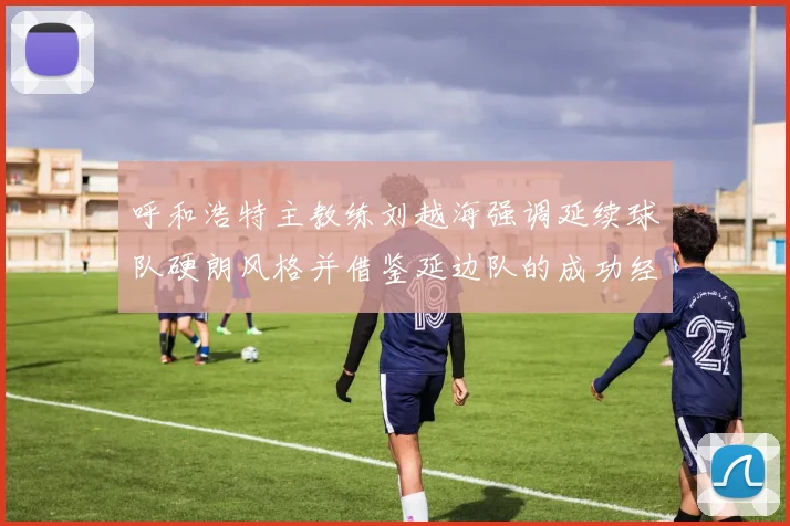 呼和浩特主教练刘越海强调延续球队硬朗风格并借鉴延边队的成功经验