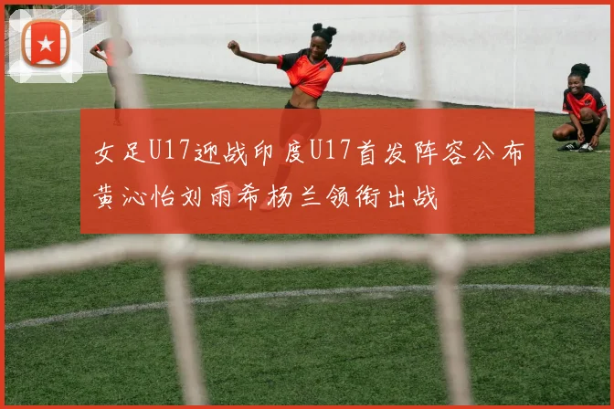 女足U17迎战印度U17首发阵容公布黄沁怡刘雨希杨兰领衔出战