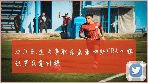 浙江队全力争取余嘉豪回归CBA中锋位置急需补强