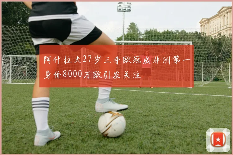 阿什拉夫27岁三夺欧冠成非洲第一身价8000万欧引发关注
