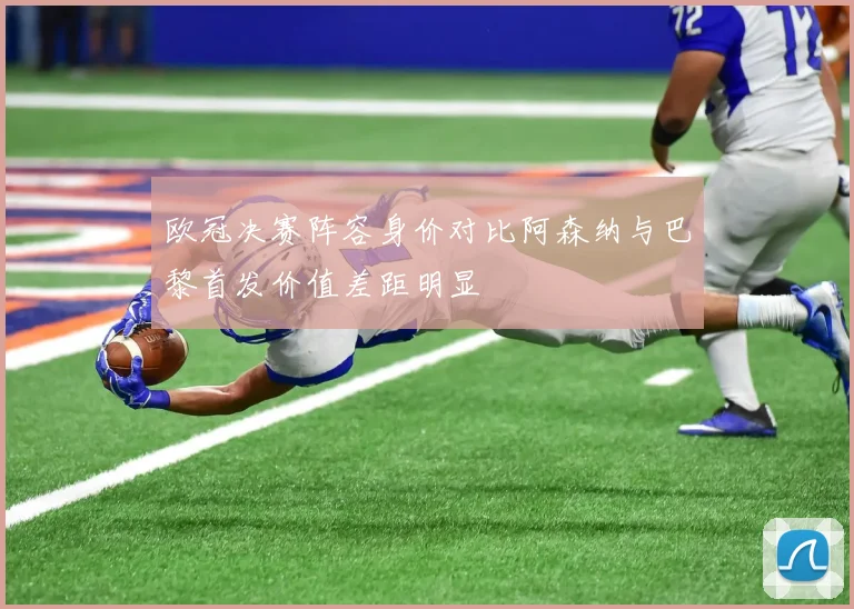 欧冠决赛阵容身价对比阿森纳与巴黎首发价值差距明显